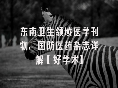 东南卫生领域医学刊物，国防医药杂志详解【好学术】