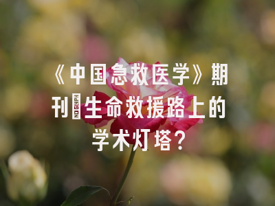 《中国急救医学》期刊：生命救援路上的学术灯塔？