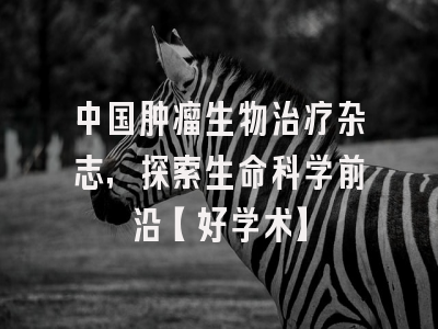 中国肿瘤生物治疗杂志，探索生命科学前沿【好学术】
