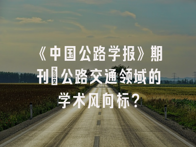 《中国公路学报》期刊：公路交通领域的学术风向标？