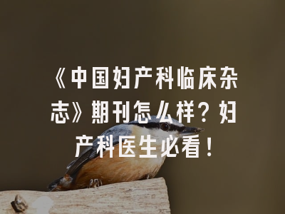 《中国妇产科临床杂志》期刊怎么样？妇产科医生必看！