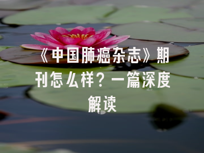 《中国肺癌杂志》期刊怎么样？一篇深度解读