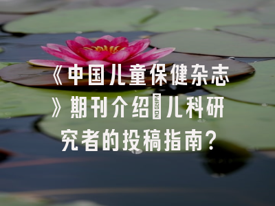 《中国儿童保健杂志》期刊介绍：儿科研究者的投稿指南？