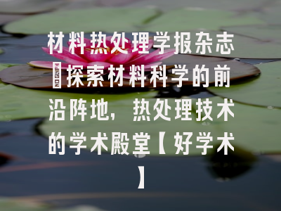 材料热处理学报杂志：探索材料科学的前沿阵地，热处理技术的学术殿堂【好学术】
