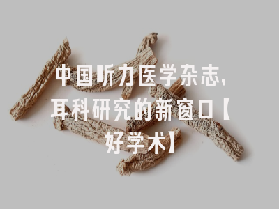 中国听力医学杂志，耳科研究的新窗口【好学术】