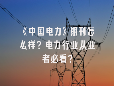 《中国电力》期刊怎么样？电力行业从业者必看？