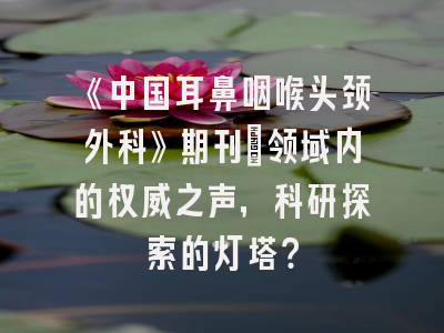 《中国耳鼻咽喉头颈外科》期刊：领域内的权威之声，科研探索的灯塔？