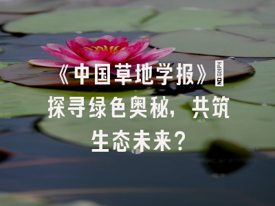 《中国草地学报》：探寻绿色奥秘，共筑生态未来？