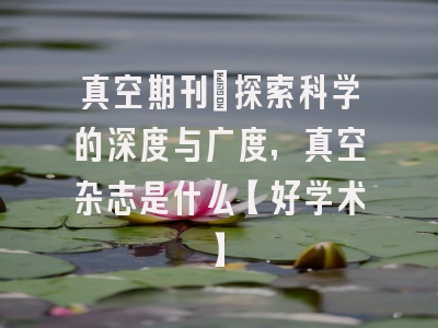 真空期刊：探索科学的深度与广度，真空杂志是什么【好学术】