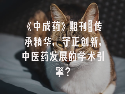 《中成药》期刊：传承精华，守正创新，中医药发展的学术引擎？