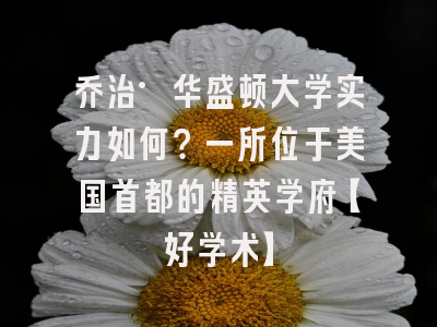 乔治·华盛顿大学实力如何？一所位于美国首都的精英学府【好学术】