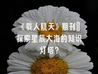 《载人航天》期刊：探索星辰大海的知识灯塔？