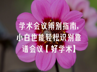学术会议辨别指南，小白也能轻松识别靠谱会议【好学术】