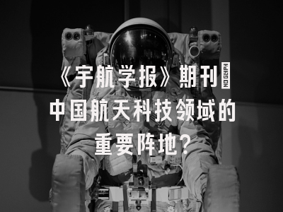 《宇航学报》期刊：中国航天科技领域的重要阵地？