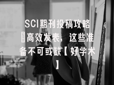 SCI期刊投稿攻略：高效发表，这些准备不可或缺【好学术】