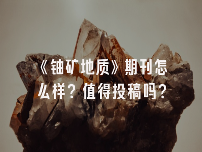《铀矿地质》期刊怎么样？值得投稿吗？