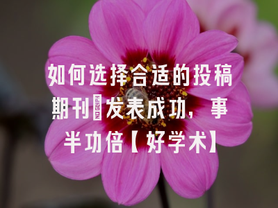 如何选择合适的投稿期刊：发表成功，事半功倍【好学术】