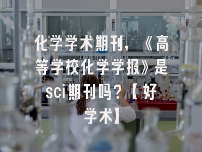 化学学术期刊，《高等学校化学学报》是sci期刊吗？【好学术】