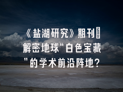 《盐湖研究》期刊：解密地球“白色宝藏”的学术前沿阵地？