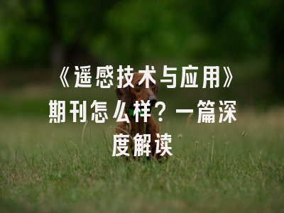 《遥感技术与应用》期刊怎么样？一篇深度解读