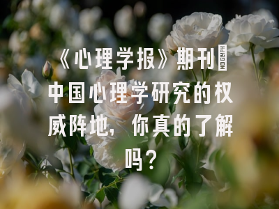 《心理学报》期刊：中国心理学研究的权威阵地，你真的了解吗？