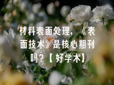 材料表面处理，《表面技术》是核心期刊吗？【好学术】