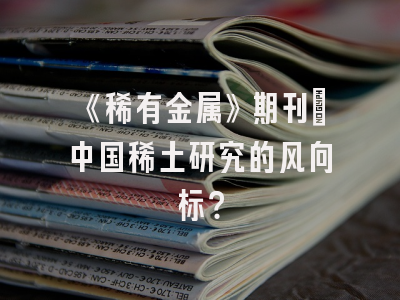 《稀有金属》期刊：中国稀土研究的风向标？
