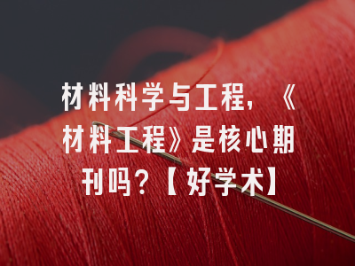 材料科学与工程，《材料工程》是核心期刊吗？【好学术】