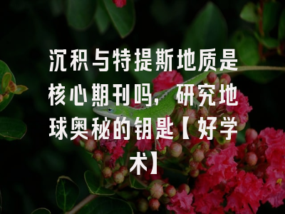 沉积与特提斯地质是核心期刊吗，研究地球奥秘的钥匙【好学术】