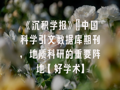 《沉积学报》：中国科学引文数据库期刊，地质科研的重要阵地【好学术】