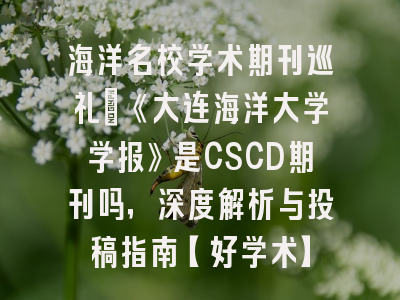 海洋名校学术期刊巡礼：《大连海洋大学学报》是CSCD期刊吗，深度解析与投稿指南【好学术】