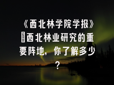 《西北林学院学报》：西北林业研究的重要阵地，你了解多少？