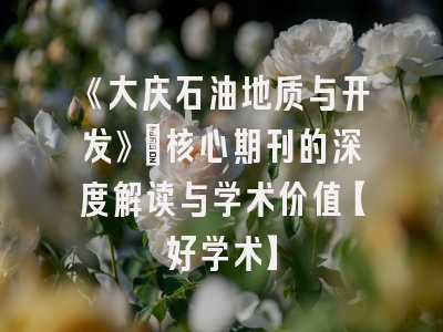 《大庆石油地质与开发》：核心期刊的深度解读与学术价值【好学术】