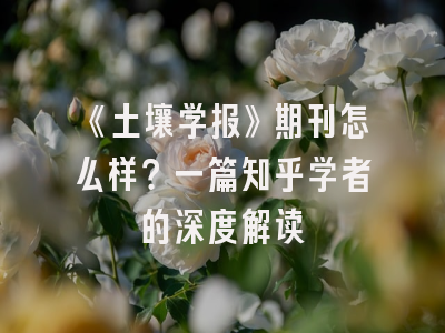 《土壤学报》期刊怎么样？一篇知乎学者的深度解读