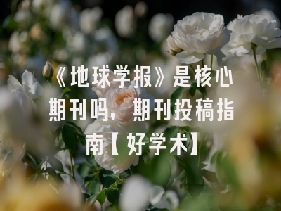 《地球学报》是核心期刊吗，期刊投稿指南【好学术】