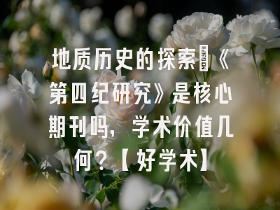 地质历史的探索：《第四纪研究》是核心期刊吗，学术价值几何？【好学术】