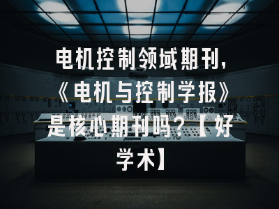 电机控制领域期刊，《电机与控制学报》是核心期刊吗？【好学术】