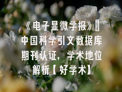 《电子显微学报》：中国科学引文数据库期刊认证，学术地位解析【好学术】