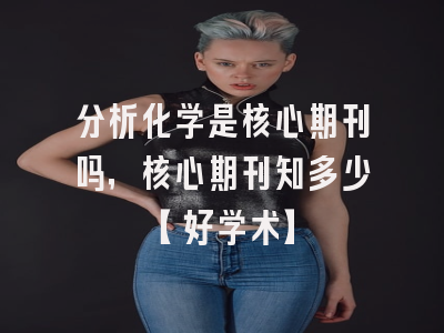 分析化学是核心期刊吗，核心期刊知多少【好学术】