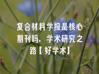 复合材料学报是核心期刊吗，学术研究之路【好学术】