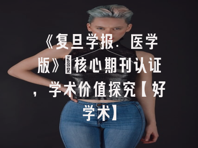 《复旦学报. 医学版》：核心期刊认证，学术价值探究【好学术】