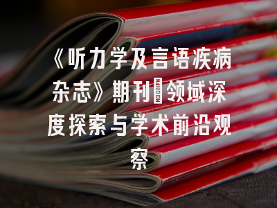 《听力学及言语疾病杂志》期刊：领域深度探索与学术前沿观察