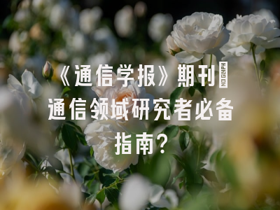 《通信学报》期刊：通信领域研究者必备指南？