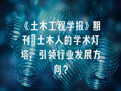 《土木工程学报》期刊：土木人的学术灯塔，引领行业发展方向？