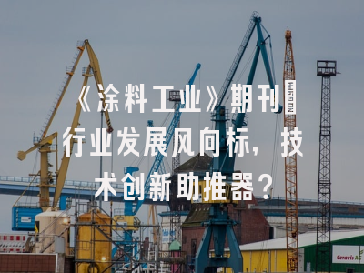 《涂料工业》期刊：行业发展风向标，技术创新助推器？