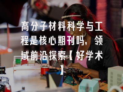高分子材料科学与工程是核心期刊吗，领域前沿探索【好学术】