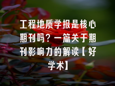 工程地质学报是核心期刊吗？一篇关于期刊影响力的解读【好学术】