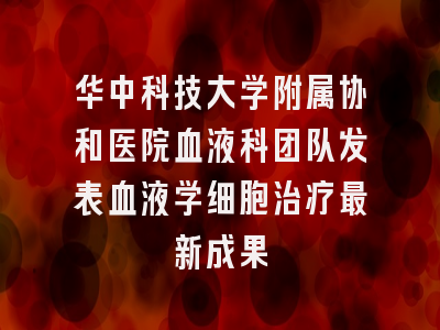 华中科技大学附属协和医院血液科团队发表血液学细胞治疗最新成果