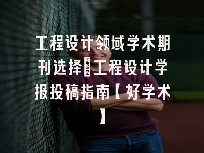 工程设计领域学术期刊选择：工程设计学报投稿指南【好学术】