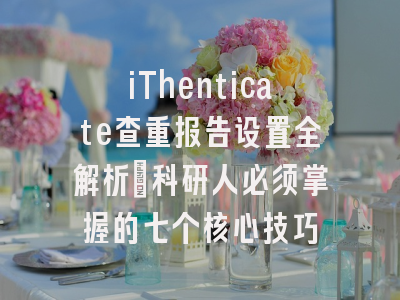 iThenticate查重报告设置全解析：科研人必须掌握的七个核心技巧